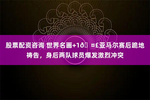 股票配资咨询 世界名画+1🤣亚马尔赛后跪地祷告，身后两队球员爆发激烈冲突