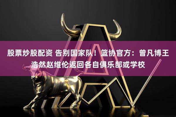 股票炒股配资 告别国家队！篮协官方：曾凡博王浩然赵维伦返回各自俱乐部或学校